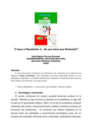 “I have a Playstation 2. Do you have any Nintendo?”


                         José Miguel Correa Gorospe
                     ELKARRIKERTUZ, UPV/EHU Berrril@b.
                         Asunción Martinez Arbelaitz.
                                    USAC


RESUMEN
     En esta comunicación presentamos las conclusiones más importantes de la experiencia del
programa e-truke (e-twining), sobre aprendizaje intercultural desarrollada durante el curso
2003/2004 y 2004/2005, en las Ikastola Ikasbide de San Sebastián y la Stead Elementary School de
Reno, Nevada, con alumnos de 11-12 años de edad.



     “ I have a Playstation 2. Do you have any Nintendo?” Jesse (6th grade).


     1. Tecnología e innovación
     El cambio vertiginoso de nuestra sociedad demanda cambios en la
escuela. Mientras el siglo XX puso su atención en la enseñanza, el siglo XXI
lo hará en el aprendizaje (Midoro, 2001). El rol de los profesores cambiará
reflejando este hecho y consecuentemente, también cambiará el proceso de
formación del profesorado.             El contenido que deberá trabajarse en la
Escuela serán las habilidades y conocimientos tecnológicos junto con un
conjunto de cualidades dinámicas como creatividad, capacidad de liderazgo,
 