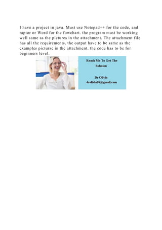 I have a project in java. Must use Notepad++ for the code, and
raptor or Word for the fowchart. the program must be working
well same as the pictures in the attachment. The attachment file
has all the requirements. the output have to be same as the
examples picturse in the attachment. the code has to be for
beginners level.