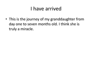 I have arrived
• This is the journey of my granddaughter from
  day one to seven months old. I think she is
  truly a miracle.
 