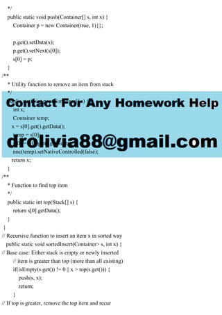*/
public static void push(Container[] s, int x) {
Container p = new Container(true, 1){};
p.get().setData(x);
p.get().setNext(s[0]);
s[0] = p;
}
/**
* Utility function to remove an item from stack
*/
public static int pop(Container[] s) {
int x;
Container temp;
x = s[0].get().getData();
temp = s[0];
s[0] = s[0].get().getNext();
nnc(temp).setNativeControlled(false);
return x;
}
/**
* Function to find top item
*/
public static int top(Stack[] s) {
return s[0].getData();
}
}
// Recursive function to insert an item x in sorted way
public static void sortedInsert(Container> s, int x) {
// Base case: Either stack is empty or newly inserted
// item is greater than top (more than all existing)
if(isEmpty(s.get()) != 0 || x > top(s.get())) {
push(s, x);
return;
}
// If top is greater, remove the top item and recur
 