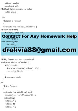 int temp = pop(s);
sortedInsert(s, x);
// Put back the top item removed earlier
push(s, temp);
}
/**
* Function to sort stack
*/
public static void sortStack(Container> s) {
// If stack is not empty
if(isEmpty(s.get()) == 0) {
// Remove the top item
int x = pop(s);
// Sort remaining stack
sortStack(s);
// Push the top item back in sorted stack
sortedInsert(s, x);
}
}
// Utility function to print contents of stack
public static printStack(Container s) {
while(s != null) {
System.out.print(s.get().getData() + " ");
s = s.get().getNext();
}
System.out.println();
}
/**
* Driver Program
*/
public static void main(String[] args) {
Container> top = new Container>(1){};
initStack(top);
push(top, 30);
push(top, -5);
push(top, 18);
 