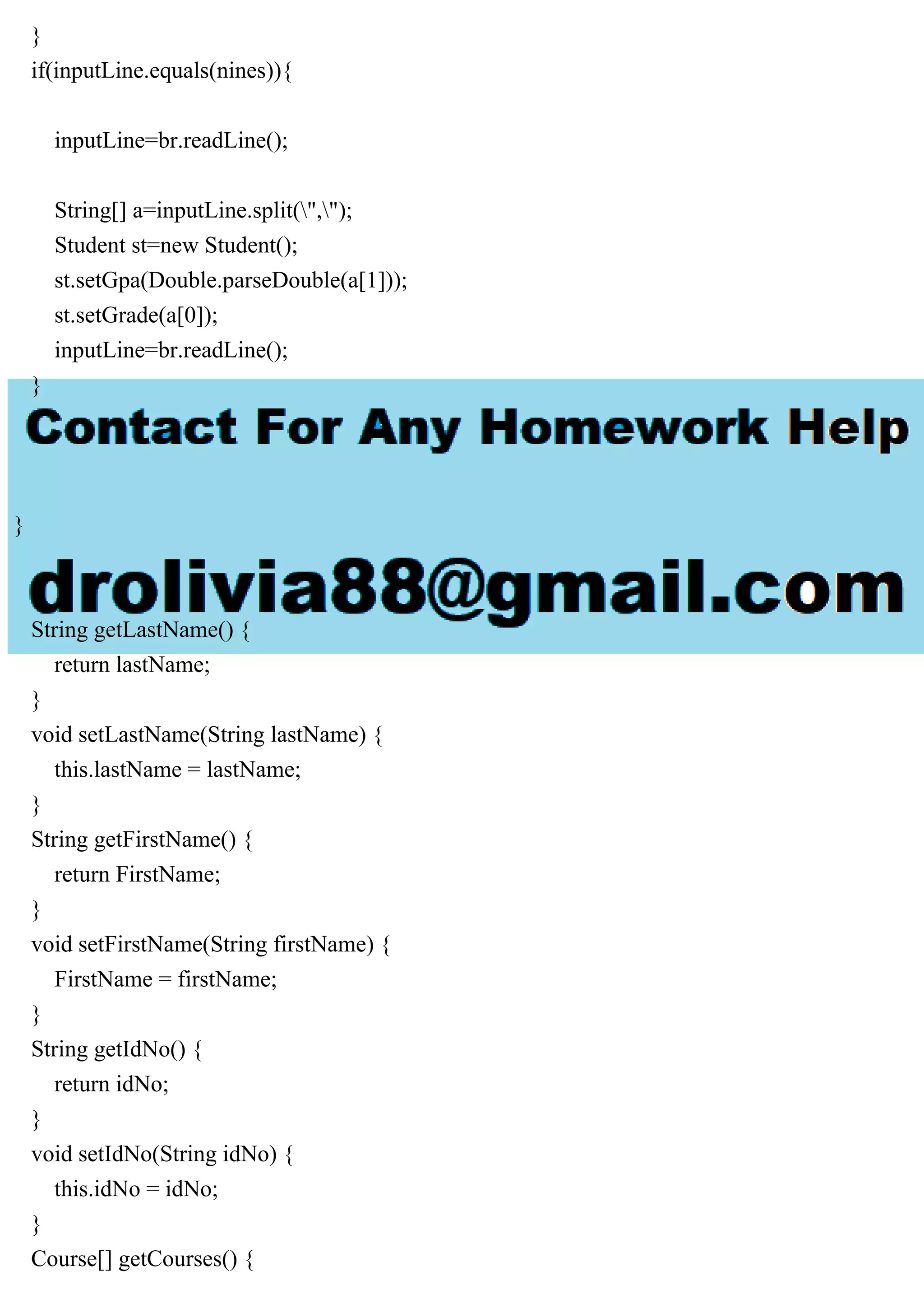 }
if(inputLine.equals(nines)){
inputLine=br.readLine();
String[] a=inputLine.split(",");
Student st=new Student();
st.setGpa(Double.parseDouble(a[1]));
st.setGrade(a[0]);
inputLine=br.readLine();
}
}
}
String getLastName() {
return lastName;
}
void setLastName(String lastName) {
this.lastName = lastName;
}
String getFirstName() {
return FirstName;
}
void setFirstName(String firstName) {
FirstName = firstName;
}
String getIdNo() {
return idNo;
}
void setIdNo(String idNo) {
this.idNo = idNo;
}
Course[] getCourses() {
 