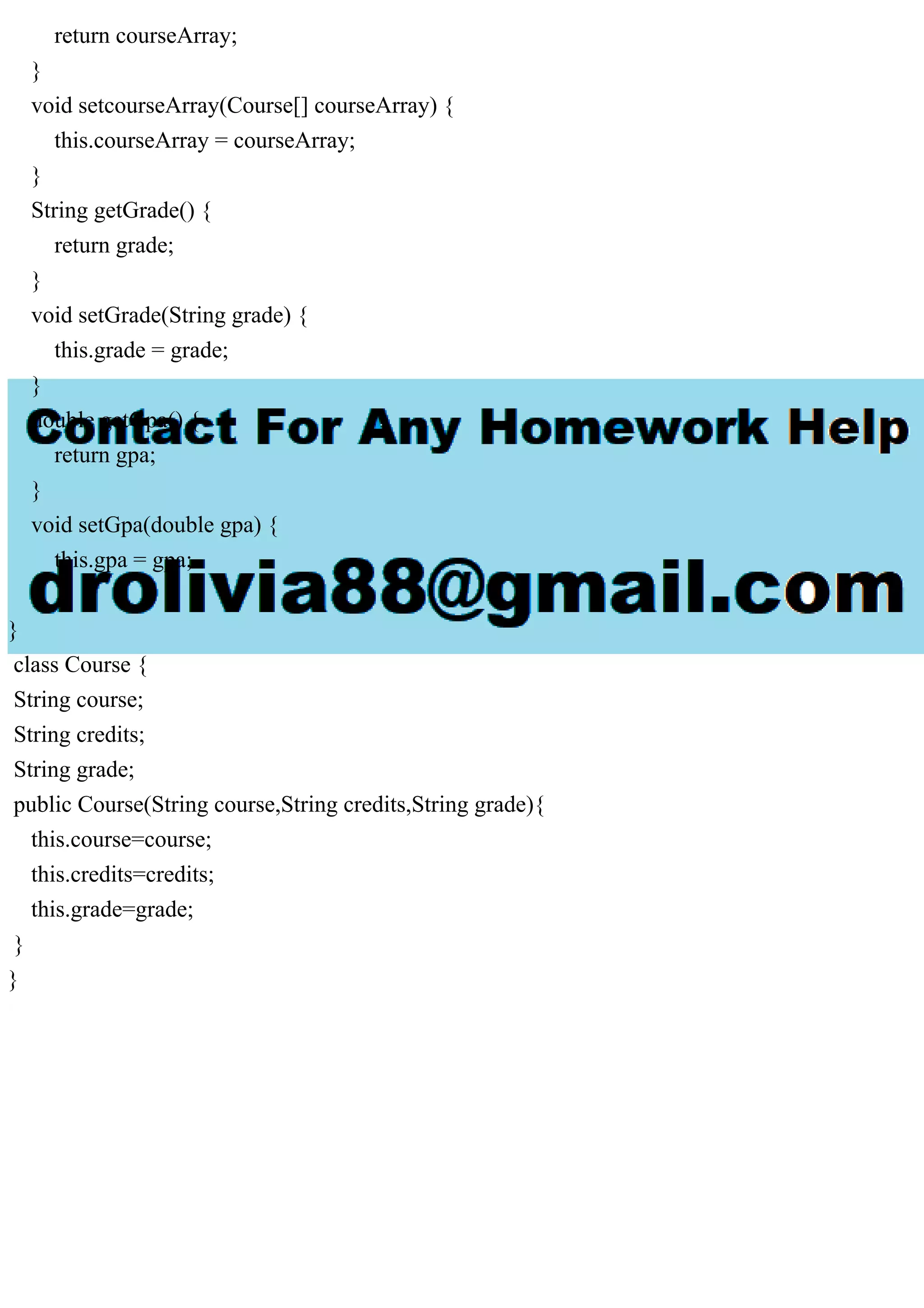return courseArray;
}
void setcourseArray(Course[] courseArray) {
this.courseArray = courseArray;
}
String getGrade() {
return grade;
}
void setGrade(String grade) {
this.grade = grade;
}
double getGpa() {
return gpa;
}
void setGpa(double gpa) {
this.gpa = gpa;
}
}
class Course {
String course;
String credits;
String grade;
public Course(String course,String credits,String grade){
this.course=course;
this.credits=credits;
this.grade=grade;
}
}
 