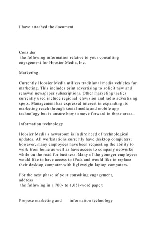 i have attached the document.
Consider
the following information relative to your consulting
engagement for Hoosier Media, Inc.
Marketing
Currently Hoosier Media utilizes traditional media vehicles for
marketing. This includes print advertising to solicit new and
renewal newspaper subscriptions. Other marketing tactics
currently used include regional television and radio advertising
spots. Management has expressed interest in expanding its
marketing reach through social media and mobile app
technology but is unsure how to move forward in those areas.
Information technology
Hoosier Media's newsroom is in dire need of technological
updates. All workstations currently have desktop computers;
however, many employees have been requesting the ability to
work from home as well as have access to company networks
while on the road for business. Many of the younger employees
would like to have access to iPads and would like to replace
their desktop computer with lightweight laptop computers.
For the next phase of your consulting engagement,
address
the following in a 700- to 1,050-word paper:
Propose marketing and information technology
 