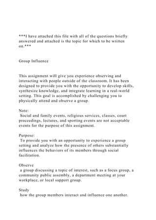 ***I have attached this file with all of the questions briefly
answered and attached is the topic for which to be written
on.***
Group Influence
This assignment will give you experience observing and
interacting with people outside of the classroom. It has been
designed to provide you with the opportunity to develop skills,
synthesize knowledge, and integrate learning in a real-world
setting. This goal is accomplished by challenging you to
physically attend and observe a group.
Note:
Social and family events, religious services, classes, court
proceedings, lectures, and sporting events are not acceptable
events for the purpose of this assignment.
Purpose:
To provide you with an opportunity to experience a group
setting and analyze how the presence of others substantially
influences the behaviors of its members through social
facilitation.
Observe
a group discussing a topic of interest, such as a focus group, a
community public assembly, a department meeting at your
workplace, or local support group.
Study
how the group members interact and influence one another.
 
