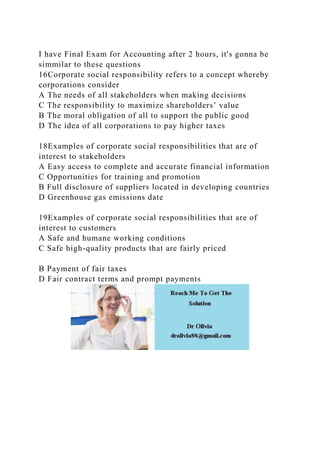 I have Final Exam for Accounting after 2 hours, it's gonna be
simmilar to these questions
16Corporate social responsibility refers to a concept whereby
corporations consider
A The needs of all stakeholders when making decisions
C The responsibility to maximize shareholders’ value
B The moral obligation of all to support the public good
D The idea of all corporations to pay higher taxes
18Examples of corporate social responsibilities that are of
interest to stakeholders
A Easy access to complete and accurate financial information
C Opportunities for training and promotion
B Full disclosure of suppliers located in developing countries
D Greenhouse gas emissions date
19Examples of corporate social responsibilities that are of
interest to customers
A Safe and humane working conditions
C Safe high-quality products that are fairly priced
B Payment of fair taxes
D Fair contract terms and prompt payments
 
