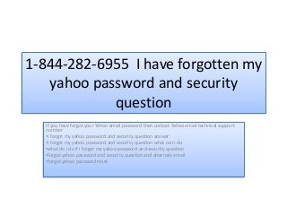 1-844-282-6955 I have forgotten my
yahoo password and security
question
If you have forgot your Yahoo email password then contact Yahoo email technical support
number
•i forgot my yahoo password and security question answer
•i forgot my yahoo password and security question what can i do
•what do i do if i forgot my yahoo password and security question
•forgot yahoo password and security question and alternate email
•forgot yahoo password reset
 