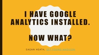 I HAVE GOOGLE
ANALYTICS INSTALLED.
NOW WHAT?
E A G A N H E AT H , G E T F O U N D M A D I S O N
 