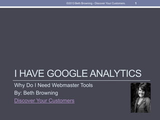 ©2013 Beth Browning - Discover Your Customers. 1 
I HAVE GOOGLE ANALYTICS 
Why Do I Need Webmaster Tools 
By: Beth Browning 
Discover Your Customers 
 