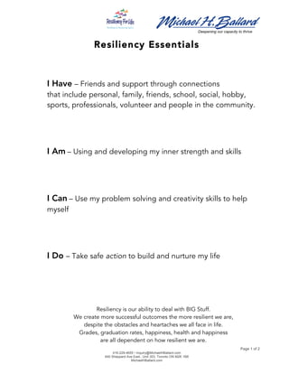  
	
  	
   	
  
Deepening our capacity to thrive
Page 1 of 2
416-229-4655 • Inquiry@MichaelHBallard.com
640 Sheppard Ave East., Unit 303, Toronto ON M2K 1B8
MichaelHBallard.com
	
  
Resiliency Essentials
	
  
	
  
	
  
I Have – Friends and support through connections
that include personal, family, friends, school, social, hobby,
sports, professionals, volunteer and people in the community.
	
  
	
  
	
  
	
  
I Am	
  – Using and developing my inner strength and skills
	
  
	
  
	
  
	
  
I Can	
  – Use my problem solving and creativity skills to help
myself
	
  
	
  
	
  
	
  
I Do – Take safe action to build and nurture my life
Resiliency is our ability to deal with BIG Stuff.
We create more successful outcomes the more resilient we are,
despite the obstacles and heartaches we all face in life.
Grades, graduation rates, happiness, health and happiness
are all dependent on how resilient we are.
 