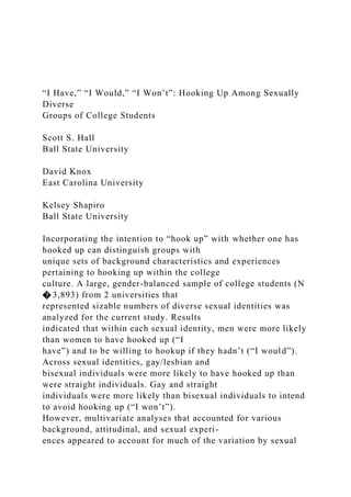 “I Have,” “I Would,” “I Won’t”: Hooking Up Among Sexually
Diverse
Groups of College Students
Scott S. Hall
Ball State University
David Knox
East Carolina University
Kelsey Shapiro
Ball State University
Incorporating the intention to “hook up” with whether one has
hooked up can distinguish groups with
unique sets of background characteristics and experiences
pertaining to hooking up within the college
culture. A large, gender-balanced sample of college students (N
� 3,893) from 2 universities that
represented sizable numbers of diverse sexual identities was
analyzed for the current study. Results
indicated that within each sexual identity, men were more likely
than women to have hooked up (“I
have”) and to be willing to hookup if they hadn’t (“I would”).
Across sexual identities, gay/lesbian and
bisexual individuals were more likely to have hooked up than
were straight individuals. Gay and straight
individuals were more likely than bisexual individuals to intend
to avoid hooking up (“I won’t”).
However, multivariate analyses that accounted for various
background, attitudinal, and sexual experi-
ences appeared to account for much of the variation by sexual
 