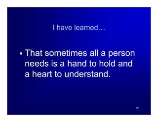 I have learned…


   That sometimes all a person
    needs is a hand to hold and
    a heart to understand.


                                  10
 