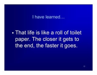 I have learned…


   That life is like a roll of toilet
    paper. The closer it gets to
    the end, the faster it goes.


                                         12
 
