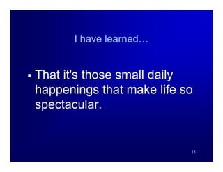 I have learned…


   That it's those small daily
    happenings that make life so
    spectacular.


                               15
 