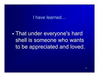 I have learned…


   That under everyone's hard
    shell is someone who wants
    to be appreciated and loved.


                                   16
 