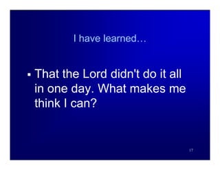 I have learned…


   That the Lord didn't do it all
    in one day. What makes me
    think I can?


                                     17
 
