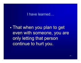 I have learned…


   That when you plan to get
    even with someone, you are
    only letting that person
    continue to hurt you.

                                 19
 