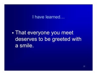 I have learned…


   That everyone you meet
    deserves to be greeted with
    a smile.


                                  22
 