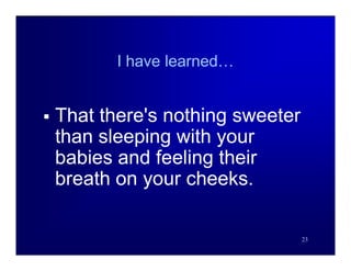 I have learned…


   That there's nothing sweeter
    than sleeping with your
    babies and feeling their
    breath on your cheeks.

                                   23
 