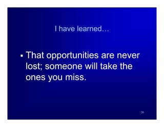 I have learned…


   That opportunities are never
    lost; someone will take the
    ones you miss.


                                   26
 