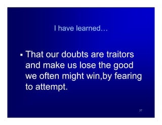 I have learned…


   That our doubts are traitors
    and make us lose the good
    we often might win,by fearing
    to attempt.

                                37
 