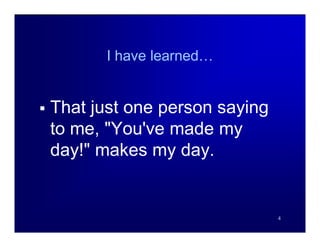 I have learned…


   That just one person saying
    to me, "You've made my
    day!" makes my day.


                                  4
 