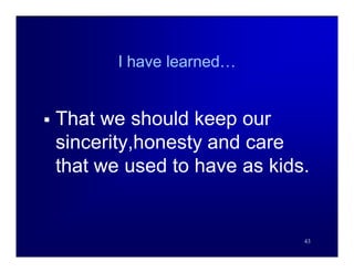 I have learned…


   That we should keep our
    sincerity,honesty and care
    that we used to have as kids.


                                43
 