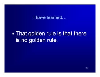 I have learned…


   That golden rule is that there
    is no golden rule.



                                 54
 