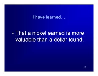 I have learned…


   That a nickel earned is more
    valuable than a dollar found.



                                    55
 