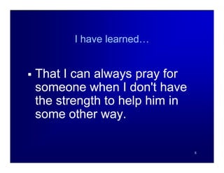 I have learned…


   That I can always pray for
    someone when I don't have
    the strength to help him in
    some other way.

                                  8
 
