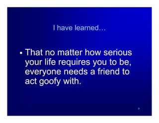 I have learned…


   That no matter how serious
    your life requires you to be,
    everyone needs a friend to
    act goofy with.

                                    9
 