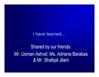 I have learned…

        Shared by our friends:
Mr. Usman Ashraf, Ms. Adriana Barabas
         & Mr. Shafqat Jilani
 