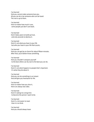 I've learned
that you cannot make someone love you.
All you can do is be someone who can be loved.
The rest is up to them.
I've learned
that no matter how much I care,
some people just don't care back.
I've learned
that it takes years to build up trust,
and only seconds to destroy it.
I've learned
that it's not what you have in your life
but who you have in your life that counts.
I've learned
that you can get by on charm for about fifteen minutes.
After that, you'd better know something.
I've learned
that you shouldn't compare yourself
to the best others can do, but to the best you can do.
I've learned
that it's not what happens to people that's important.
It's what they do about it.
I've learned
that you can do something in an instant
that will give you heartache for life.
I've learned
that no matter how you slice it,
there are always two sides.
I've learned
that it's taking me a long time
to become the person I want to be.
I've learned
that it's a lot easier to react
than it is to think.
I've learned
that you should always leave
 