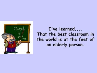 I've learned....
That the best classroom in
the world is at the feet of
    an elderly person.
 