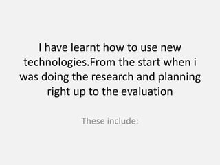 I have learnt how to use new technologies.From the start when i was doing the research and planning right up to the evaluation These include: 