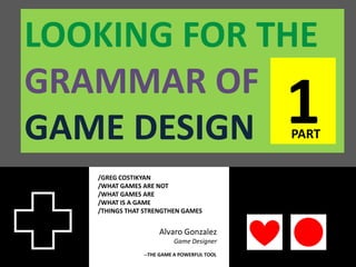 LOOKING FOR THE
GRAMMAR OF
GAME DESIGN                                 1
                                            PART


   /GREG COSTIKYAN
   /WHAT GAMES ARE NOT
   /WHAT GAMES ARE
   /WHAT IS A GAME
   /THINGS THAT STRENGTHEN GAMES


                    Alvaro Gonzalez
                         Game Designer
               --THE GAME A POWERFUL TOOL
 