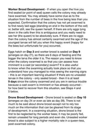 Worker Brood Development - If when you open the hive you
find sealed (or point of seal) queen cells the colony may already
have swarmed. You may already have some clue as to the
situation from the number of bees in the hive being less than you
expected. Confirmation that the colony has not yet swarmed is
to find newly laid eggs (standing on end in the bottom of the cell)
or, better still, see the queen herself. If there are only eggs lying
down in the cells then this is ambiguous and you really need to
see her (the queen) to be absolutely sure. If there are no eggs
then the colony has almost certainly swarmed and the age of the
youngest larvae will tell you when this happy event (happy for
the bees but unfortunate for you) occurred.
Eggs hatch on Day 3 and worker brood is sealed on Day 9
(emerges on day 21), so there are 6 days of feeding and the
bigger the larva the older it is. The reason you need to know
when the colony swarmed is so that you can assess how
imminent is a cast (or secondary) swarm? It is also useful
to know when the swarming actually took place so that you
understand how you managed to miss seeing the warning signs
- this is an important learning situation! If there are no unsealed
larvae in the colony - only sealed brood - then it is at least
9 days since the colony swarmed and you are in serious trouble
because a cast swarm is imminent or has already occurred -
for how best to recover from this situation, see Steps 4 and
5 below.
Drone Brood Development - Drone brood is sealed on Day 10
(emerges on day 24 or even as late as day 28). There is not
much to be said about drone brood except not to rely too
much on the information that can be gleaned from its stage
of development. In a swarming situation, drone brood is the
first to be neglected by the worker bees; it may be poorly fed,
remain unsealed for long periods and even die. Unsealed worker
brood is also subject to a higher mortality rate in a queen-less,
post-swarmed colony.
 