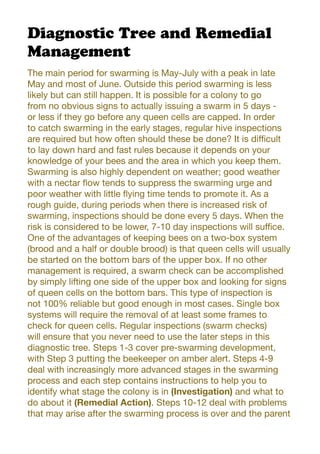 Diagnostic Tree and Remedial
Management
The main period for swarming is May-July with a peak in late
May and most of June. Outside this period swarming is less
likely but can still happen. It is possible for a colony to go
from no obvious signs to actually issuing a swarm in 5 days -
or less if they go before any queen cells are capped. In order
to catch swarming in the early stages, regular hive inspections
are required but how often should these be done? It is difficult
to lay down hard and fast rules because it depends on your
knowledge of your bees and the area in which you keep them.
Swarming is also highly dependent on weather; good weather
with a nectar flow tends to suppress the swarming urge and
poor weather with little flying time tends to promote it. As a
rough guide, during periods when there is increased risk of
swarming, inspections should be done every 5 days. When the
risk is considered to be lower, 7-10 day inspections will suffice.
One of the advantages of keeping bees on a two-box system
(brood and a half or double brood) is that queen cells will usually
be started on the bottom bars of the upper box. If no other
management is required, a swarm check can be accomplished
by simply lifting one side of the upper box and looking for signs
of queen cells on the bottom bars. This type of inspection is
not 100% reliable but good enough in most cases. Single box
systems will require the removal of at least some frames to
check for queen cells. Regular inspections (swarm checks)
will ensure that you never need to use the later steps in this
diagnostic tree. Steps 1-3 cover pre-swarming development,
with Step 3 putting the beekeeper on amber alert. Steps 4-9
deal with increasingly more advanced stages in the swarming
process and each step contains instructions to help you to
identify what stage the colony is in (Investigation) and what to
do about it (Remedial Action). Steps 10-12 deal with problems
that may arise after the swarming process is over and the parent
 