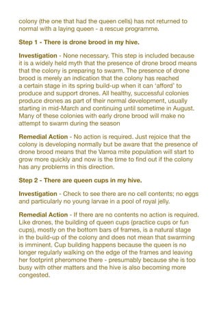 colony (the one that had the queen cells) has not returned to
normal with a laying queen - a rescue programme.
Step 1 - There is drone brood in my hive.
Investigation - None necessary. This step is included because
it is a widely held myth that the presence of drone brood means
that the colony is preparing to swarm. The presence of drone
brood is merely an indication that the colony has reached
a certain stage in its spring build-up when it can ‘afford’ to
produce and support drones. All healthy, successful colonies
produce drones as part of their normal development, usually
starting in mid-March and continuing until sometime in August.
Many of these colonies with early drone brood will make no
attempt to swarm during the season
Remedial Action - No action is required. Just rejoice that the
colony is developing normally but be aware that the presence of
drone brood means that the Varroa mite population will start to
grow more quickly and now is the time to find out if the colony
has any problems in this direction.
Step 2 - There are queen cups in my hive.
Investigation - Check to see there are no cell contents; no eggs
and particularly no young larvae in a pool of royal jelly.
Remedial Action - If there are no contents no action is required.
Like drones, the building of queen cups (practice cups or fun
cups), mostly on the bottom bars of frames, is a natural stage
in the build-up of the colony and does not mean that swarming
is imminent. Cup building happens because the queen is no
longer regularly walking on the edge of the frames and leaving
her footprint pheromone there - presumably because she is too
busy with other matters and the hive is also becoming more
congested.
 