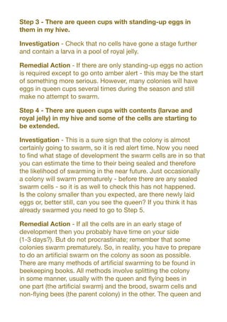 Step 3 - There are queen cups with standing-up eggs in
them in my hive.
Investigation - Check that no cells have gone a stage further
and contain a larva in a pool of royal jelly.
Remedial Action - If there are only standing-up eggs no action
is required except to go onto amber alert - this may be the start
of something more serious. However, many colonies will have
eggs in queen cups several times during the season and still
make no attempt to swarm.
Step 4 - There are queen cups with contents (larvae and
royal jelly) in my hive and some of the cells are starting to
be extended.
Investigation - This is a sure sign that the colony is almost
certainly going to swarm, so it is red alert time. Now you need
to find what stage of development the swarm cells are in so that
you can estimate the time to their being sealed and therefore
the likelihood of swarming in the near future. Just occasionally
a colony will swarm prematurely - before there are any sealed
swarm cells - so it is as well to check this has not happened.
Is the colony smaller than you expected, are there newly laid
eggs or, better still, can you see the queen? If you think it has
already swarmed you need to go to Step 5.
Remedial Action - If all the cells are in an early stage of
development then you probably have time on your side
(1-3 days?). But do not procrastinate; remember that some
colonies swarm prematurely. So, in reality, you have to prepare
to do an artificial swarm on the colony as soon as possible.
There are many methods of artificial swarming to be found in
beekeeping books. All methods involve splitting the colony
in some manner, usually with the queen and flying bees in
one part (the artificial swarm) and the brood, swarm cells and
non-flying bees (the parent colony) in the other. The queen and
 