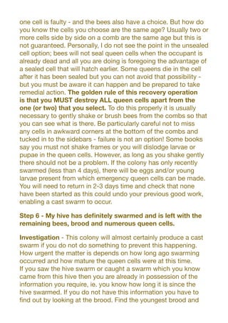 one cell is faulty - and the bees also have a choice. But how do
you know the cells you choose are the same age? Usually two or
more cells side by side on a comb are the same age but this is
not guaranteed. Personally, I do not see the point in the unsealed
cell option; bees will not seal queen cells when the occupant is
already dead and all you are doing is foregoing the advantage of
a sealed cell that will hatch earlier. Some queens die in the cell
after it has been sealed but you can not avoid that possibility -
but you must be aware it can happen and be prepared to take
remedial action. The golden rule of this recovery operation
is that you MUST destroy ALL queen cells apart from the
one (or two) that you select. To do this properly it is usually
necessary to gently shake or brush bees from the combs so that
you can see what is there. Be particularly careful not to miss
any cells in awkward corners at the bottom of the combs and
tucked in to the sidebars - failure is not an option! Some books
say you must not shake frames or you will dislodge larvae or
pupae in the queen cells. However, as long as you shake gently
there should not be a problem. If the colony has only recently
swarmed (less than 4 days), there will be eggs and/or young
larvae present from which emergency queen cells can be made.
You will need to return in 2-3 days time and check that none
have been started as this could undo your previous good work,
enabling a cast swarm to occur.
Step 6 - My hive has definitely swarmed and is left with the
remaining bees, brood and numerous queen cells.
Investigation - This colony will almost certainly produce a cast
swarm if you do not do something to prevent this happening.
How urgent the matter is depends on how long ago swarming
occurred and how mature the queen cells were at this time.
If you saw the hive swarm or caught a swarm which you know
came from this hive then you are already in possession of the
information you require, ie. you know how long it is since the
hive swarmed. If you do not have this information you have to
find out by looking at the brood. Find the youngest brood and
 