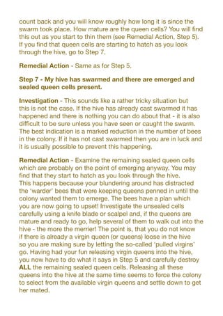 count back and you will know roughly how long it is since the
swarm took place. How mature are the queen cells? You will find
this out as you start to thin them (see Remedial Action, Step 5).
If you find that queen cells are starting to hatch as you look
through the hive, go to Step 7.
Remedial Action - Same as for Step 5.
Step 7 - My hive has swarmed and there are emerged and
sealed queen cells present.
Investigation - This sounds like a rather tricky situation but
this is not the case. If the hive has already cast swarmed it has
happened and there is nothing you can do about that - it is also
difficult to be sure unless you have seen or caught the swarm.
The best indication is a marked reduction in the number of bees
in the colony. If it has not cast swarmed then you are in luck and
it is usually possible to prevent this happening.
Remedial Action - Examine the remaining sealed queen cells
which are probably on the point of emerging anyway. You may
find that they start to hatch as you look through the hive.
This happens because your blundering around has distracted
the ‘warder’ bees that were keeping queens penned in until the
colony wanted them to emerge. The bees have a plan which
you are now going to upset! Investigate the unsealed cells
carefully using a knife blade or scalpel and, if the queens are
mature and ready to go, help several of them to walk out into the
hive - the more the merrier! The point is, that you do not know
if there is already a virgin queen (or queens) loose in the hive
so you are making sure by letting the so-called ‘pulled virgins’
go. Having had your fun releasing virgin queens into the hive,
you now have to do what it says in Step 5 and carefully destroy
ALL the remaining sealed queen cells. Releasing all these
queens into the hive at the same time seems to force the colony
to select from the available virgin queens and settle down to get
her mated.
 