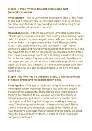 Step 8 - I think my hive has just produced a cast
(secondary) swarm.
Investigation - This is very similar situation to Step 7. You need
to find out if there are any un-emerged queen cells in the hive.
You also need to look at any brood to find out how long it has
been since the prime swarm departed.
Remedial Action - If there are some un-emerged queen cells,
release some virgin queens and then destroy all remaining queen
cells. If there are no un-emerged queen cells you have to decide
whether there is a virgin queen in the hive? There probably
is but, if you want to be sure, you can insert a ‘test’ frame
containing eggs and young larvae taken from another hive. If in a
few days time there are no emergency queen cells on this frame,
then there is a queen present and it is simply a matter of waiting
for her to start to lay. If queen cells are produced, then there is
no queen and you can either allow these cells to produce a new
queen or, if you have a source of more mature queen cells from
another colony, you can introduce these to the hive and save
some time.
Step 9 - My hive has no unsealed brood, a limited amount
of sealed brood and no sealed queen cells.
Investigation - The age of the brood will give some idea when
the original swarm occurred. Uncap a few cells and assess
the age of the occupants. There should be a virgin queen in
the hive so you need to ask yourself whether the colony is
behaving queen-right; does it seem settled or are the bees
running around, fanning their wings and making a ‘roaring’
noise? Another question to ask, is there a laying arc? This is
a semi-circle of cells on frames, usually in the middle of the
hive, that have been kept free of nectar and are highly polished
ready for a queen to lay in them. Neither of these ‘signs’ are
completely foolproof.
 