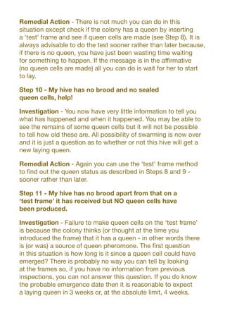Remedial Action - There is not much you can do in this
situation except check if the colony has a queen by inserting
a ‘test’ frame and see if queen cells are made (see Step 8). It is
always advisable to do the test sooner rather than later because,
if there is no queen, you have just been wasting time waiting
for something to happen. If the message is in the affirmative
(no queen cells are made) all you can do is wait for her to start
to lay.
Step 10 - My hive has no brood and no sealed
queen cells, help!
Investigation - You now have very little information to tell you
what has happened and when it happened. You may be able to
see the remains of some queen cells but it will not be possible
to tell how old these are. All possibility of swarming is now over
and it is just a question as to whether or not this hive will get a
new laying queen.
Remedial Action - Again you can use the ‘test’ frame method
to find out the queen status as described in Steps 8 and 9 -
sooner rather than later.
Step 11 - My hive has no brood apart from that on a
‘test frame’ it has received but NO queen cells have
been produced.
Investigation - Failure to make queen cells on the ‘test frame’
is because the colony thinks (or thought at the time you
introduced the frame) that it has a queen - in other words there
is (or was) a source of queen pheromone. The first question
in this situation is how long is it since a queen cell could have
emerged? There is probably no way you can tell by looking
at the frames so, if you have no information from previous
inspections, you can not answer this question. If you do know
the probable emergence date then it is reasonable to expect
a laying queen in 3 weeks or, at the absolute limit, 4 weeks.
 