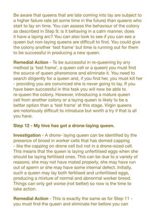 Be aware that queens that are late coming into lay are subject to
a higher failure rate (at some time in the future) than queens who
start to lay on time. You can assess the behaviour of the colony
as described in Step 9; is it behaving in a calm manner, does
it have a laying arc? You can also look to see if you can see a
queen but non-laying queens are difficult to find. You could give
the colony another ‘test frame’ but time is running out for them
to be successful in producing a new queen.
Remedial Action - To be successful in re-queening by any
method (a ‘test frame’, a queen cell or a queen) you must find
the source of queen pheromone and eliminate it. You need to
search diligently for a queen and, if you find her, you must kill her
- providing you are convinced she is never going to lay. If you
have been successful in this task you will now be able to
re-queen the colony. However, introducing a mature queen
cell from another colony or a laying queen is likely to be a
better option than a ‘test frame’ at this stage. Virgin queens
are notoriously difficult to introduce but worth a try if that is all
you have.
Step 12 - My hive has got a drone-laying queen.
Investigation - A drone- laying queen can be identified by the
presence of brood in worker cells that has domed capping
- like the capping on drone cell but not in a drone-sized cell.
This means that the queen is laying unfertilised eggs when she
should be laying fertilised ones. This can be due to a variety of
reasons; she may not have mated properly, she may have run
out of sperm or she may have some internal defect. Initially,
such a queen may lay both fertilised and unfertilised eggs,
producing a mixture of normal and abnormal worker brood.
Things can only get worse (not better) so now is the time to
take action.
Remedial Action - This is exactly the same as for Step 11 -
you must find the queen and eliminate her before you can
 