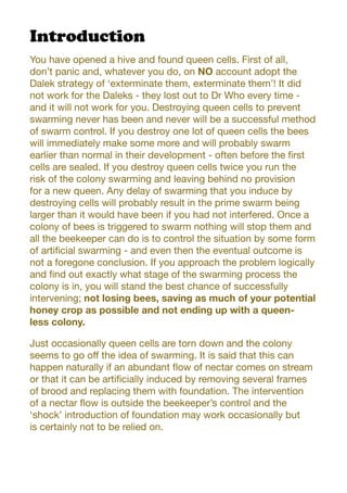 Introduction
You have opened a hive and found queen cells. First of all,
don’t panic and, whatever you do, on NO account adopt the
Dalek strategy of ‘exterminate them, exterminate them’! It did
not work for the Daleks - they lost out to Dr Who every time -
and it will not work for you. Destroying queen cells to prevent
swarming never has been and never will be a successful method
of swarm control. If you destroy one lot of queen cells the bees
will immediately make some more and will probably swarm
earlier than normal in their development - often before the first
cells are sealed. If you destroy queen cells twice you run the
risk of the colony swarming and leaving behind no provision
for a new queen. Any delay of swarming that you induce by
destroying cells will probably result in the prime swarm being
larger than it would have been if you had not interfered. Once a
colony of bees is triggered to swarm nothing will stop them and
all the beekeeper can do is to control the situation by some form
of artificial swarming - and even then the eventual outcome is
not a foregone conclusion. If you approach the problem logically
and find out exactly what stage of the swarming process the
colony is in, you will stand the best chance of successfully
intervening; not losing bees, saving as much of your potential
honey crop as possible and not ending up with a queen-
less colony.
Just occasionally queen cells are torn down and the colony
seems to go off the idea of swarming. It is said that this can
happen naturally if an abundant flow of nectar comes on stream
or that it can be artificially induced by removing several frames
of brood and replacing them with foundation. The intervention
of a nectar flow is outside the beekeeper’s control and the
‘shock’ introduction of foundation may work occasionally but
is certainly not to be relied on.
 