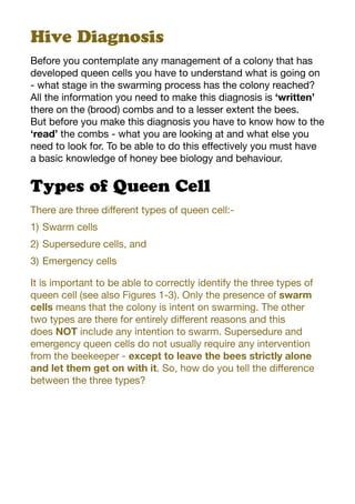 Hive Diagnosis
Before you contemplate any management of a colony that has
developed queen cells you have to understand what is going on
- what stage in the swarming process has the colony reached?
All the information you need to make this diagnosis is ‘written’
there on the (brood) combs and to a lesser extent the bees.
But before you make this diagnosis you have to know how to the
‘read’ the combs - what you are looking at and what else you
need to look for. To be able to do this effectively you must have
a basic knowledge of honey bee biology and behaviour.
Types of Queen Cell
There are three different types of queen cell:-
1)	Swarm cells
2)	Supersedure cells, and
3)	Emergency cells
It is important to be able to correctly identify the three types of
queen cell (see also Figures 1-3). Only the presence of swarm
cells means that the colony is intent on swarming. The other
two types are there for entirely different reasons and this
does NOT include any intention to swarm. Supersedure and
emergency queen cells do not usually require any intervention
from the beekeeper - except to leave the bees strictly alone
and let them get on with it. So, how do you tell the difference
between the three types?
 