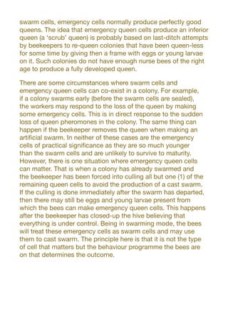swarm cells, emergency cells normally produce perfectly good
queens. The idea that emergency queen cells produce an inferior
queen (a ‘scrub’ queen) is probably based on last-ditch attempts
by beekeepers to re-queen colonies that have been queen-less
for some time by giving then a frame with eggs or young larvae
on it. Such colonies do not have enough nurse bees of the right
age to produce a fully developed queen.
There are some circumstances where swarm cells and
emergency queen cells can co-exist in a colony. For example,
if a colony swarms early (before the swarm cells are sealed),
the workers may respond to the loss of the queen by making
some emergency cells. This is in direct response to the sudden
loss of queen pheromones in the colony. The same thing can
happen if the beekeeper removes the queen when making an
artificial swarm. In neither of these cases are the emergency
cells of practical significance as they are so much younger
than the swarm cells and are unlikely to survive to maturity.
However, there is one situation where emergency queen cells
can matter. That is when a colony has already swarmed and
the beekeeper has been forced into culling all but one (1) of the
remaining queen cells to avoid the production of a cast swarm.
If the culling is done immediately after the swarm has departed,
then there may still be eggs and young larvae present from
which the bees can make emergency queen cells. This happens
after the beekeeper has closed-up the hive believing that
everything is under control. Being in swarming mode, the bees
will treat these emergency cells as swarm cells and may use
them to cast swarm. The principle here is that it is not the type
of cell that matters but the behaviour programme the bees are
on that determines the outcome.
 