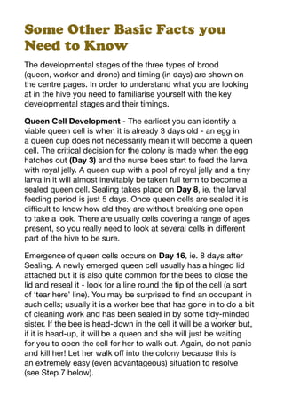 Some Other Basic Facts you
Need to Know
The developmental stages of the three types of brood
(queen, worker and drone) and timing (in days) are shown on
the centre pages. In order to understand what you are looking
at in the hive you need to familiarise yourself with the key
developmental stages and their timings.
Queen Cell Development - The earliest you can identify a
viable queen cell is when it is already 3 days old - an egg in
a queen cup does not necessarily mean it will become a queen
cell. The critical decision for the colony is made when the egg
hatches out (Day 3) and the nurse bees start to feed the larva
with royal jelly. A queen cup with a pool of royal jelly and a tiny
larva in it will almost inevitably be taken full term to become a
sealed queen cell. Sealing takes place on Day 8, ie. the larval
feeding period is just 5 days. Once queen cells are sealed it is
difficult to know how old they are without breaking one open
to take a look. There are usually cells covering a range of ages
present, so you really need to look at several cells in different
part of the hive to be sure.
Emergence of queen cells occurs on Day 16, ie. 8 days after
Sealing. A newly emerged queen cell usually has a hinged lid
attached but it is also quite common for the bees to close the
lid and reseal it - look for a line round the tip of the cell (a sort
of ‘tear here’ line). You may be surprised to find an occupant in
such cells; usually it is a worker bee that has gone in to do a bit
of cleaning work and has been sealed in by some tidy-minded
sister. If the bee is head-down in the cell it will be a worker but,
if it is head-up, it will be a queen and she will just be waiting
for you to open the cell for her to walk out. Again, do not panic
and kill her! Let her walk off into the colony because this is
an extremely easy (even advantageous) situation to resolve
(see Step 7 below).
 