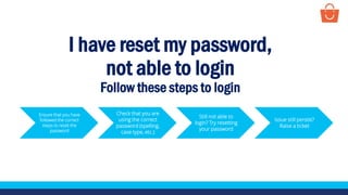 I have reset my password,
not able to login
Follow these steps to login
Ensure that you have
followed the correct
steps to reset the
password
Check that you are
using the correct
password (spelling,
case type, etc.)
Still not able to
login? Try resetting
your password
Issue still persist?
Raise a ticket
 